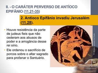 II. - O CARÁTER PERVERSO DE ANTÍOCO 
EPIFÂNIO (11.21-35) 
• Houve resistência da parte 
de judeus fieis que não 
cederam aos abusos de 
poder e a arrogância desse 
rei sírio. 
• Ele ordenou o sacrifício de 
porcos sobre o altar sagrado 
para profanar o Santuário. 
Pr. Moisés Sampaio de Paula 
44 
2. Antíoco Epifânio invadiu Jerusalém 
(11.28). 
 