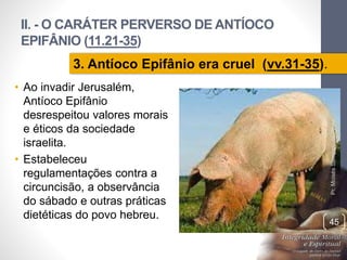 II. - O CARÁTER PERVERSO DE ANTÍOCO 
EPIFÂNIO (11.21-35) 
Pr. Moisés Sampaio de Paula 
45 
3. Antíoco Epifânio era cruel (vv.31-35). 
• Ao invadir Jerusalém, 
Antíoco Epifânio 
desrespeitou valores morais 
e éticos da sociedade 
israelita. 
• Estabeleceu 
regulamentações contra a 
circuncisão, a observância 
do sábado e outras práticas 
dietéticas do povo hebreu. 
 