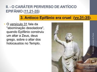 II. - O CARÁTER PERVERSO DE ANTÍOCO 
EPIFÂNIO (11.21-35) 
Pr. Moisés Sampaio de Paula 
46 
3. Antíoco Epifânio era cruel (vv.31-35). 
• O versículo 31 fala da 
"abominação desoladora", 
quando Epifânio construiu 
um altar a Zeus, deus 
grego, sobre o altar dos 
holocaustos no Templo. 
 