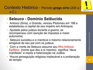 Contexto Histórico - Período grego sírio (204 a.C. – 165 
• Seleuco - Domínio Selêucida 
• Antíoco (Síria), o Grande, venceu Ptolomeu em 198 e 
estabeleceu a capital de seu império em Antioquia; 
• Ajudado pelos judeus durante a guerra, os 
recompensou com isenção de impostos e maior 
autonomia; 
• Seleuco sucedeu-o e manteve o mesmo relacionamento 
amigável de seu pai com os judeus; 
• Com a morte de Seleuco assume seu filho Antíoco 
Epifânio (nome que deu a si mesmo) significa “deus 
manifesto” e impôs a helenização na Judéia. 
• Houve perseguição religiosa implacável e a profanação 
do templo 
Pr. Moisés Sampaio de Paula 
48 
a.C.) 
 