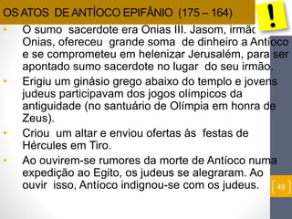 49 
OS ATOS DE ANTÍOCO EPIFÂNIO (175 – 164) 
• O sumo sacerdote era Onias III. Jasom, irmão de 
Onias, ofereceu grande soma de dinheiro a Antíoco 
e se comprometeu em helenizar Jerusalém, para ser 
apontado sumo sacerdote no lugar do seu irmão. 
• Erigiu um ginásio grego abaixo do templo e jovens 
judeus participavam dos jogos olímpicos da 
antiguidade (no santuário de Olímpia em honra de 
Zeus). 
• Criou um altar e enviou ofertas às festas de 
Hércules em Tiro. 
• Ao ouvirem-se rumores da morte de Antíoco numa 
expedição ao Egito, os judeus se alegraram. Ao 
ouvir isso, Antíoco indignou-se com os judeus. 
 