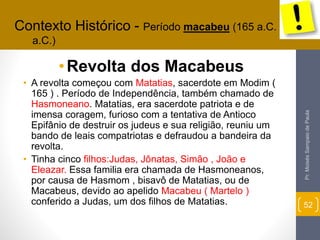 •Revolta dos Macabeus 
• A revolta começou com Matatias, sacerdote em Modim ( 
165 ) . Período de Independência, também chamado de 
Hasmoneano. Matatias, era sacerdote patriota e de 
imensa coragem, furioso com a tentativa de Antioco 
Epifânio de destruir os judeus e sua religião, reuniu um 
bando de leais compatriotas e defraudou a bandeira da 
revolta. 
• Tinha cinco filhos:Judas, Jônatas, Simão , João e 
Eleazar. Essa familia era chamada de Hasmoneanos, 
por causa de Hasmom , bisavô de Matatias, ou de 
Macabeus, devido ao apelido Macabeu ( Martelo ) 
conferido a Judas, um dos filhos de Matatias. 
Pr. Moisés Sampaio de Paula 
52 
Contexto Histórico - Período macabeu (165 a.C. - 63 
a.C.) 
 
