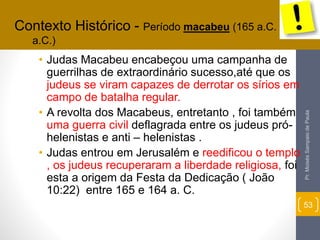 • Judas Macabeu encabeçou uma campanha de 
guerrilhas de extraordinário sucesso,até que os 
judeus se viram capazes de derrotar os sírios em 
campo de batalha regular. 
• A revolta dos Macabeus, entretanto , foi também 
uma guerra civil deflagrada entre os judeus pró-helenistas 
e anti – helenistas . 
• Judas entrou em Jerusalém e reedificou o templo 
, os judeus recuperaram a liberdade religiosa, foi 
esta a origem da Festa da Dedicação ( João 
10:22) entre 165 e 164 a. C. 
Pr. Moisés Sampaio de Paula 
53 
Contexto Histórico - Período macabeu (165 a.C. - 63 
a.C.) 
 