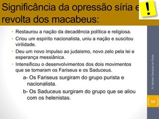 Significância da opressão síria e 
revolta dos macabeus: 
• Restaurou a nação da decadência política e religiosa. 
• Criou um espiríto nacionalista, uniu a nação e suscitou 
virilidade. 
• Deu um novo impulso ao judaismo, novo zelo pela lei e 
esperança messiânica. 
• Intensificou o desenvolvimentos dos dois movimentos 
que se tornaram os Fariseus e os Saduceus. 
a- Os Fariseus surgiram do grupo purista e 
nacionalista. 
b- Os Saduceus surgiram do grupo que se aliou 
com os helenistas. 
Pr. Moisés Sampaio de Paula 
54 
 