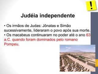55 
Judéia independente 
• Os irmãos de Judas: Jônatas e Simão 
sucessivamente, lideraram o povo após sua morte. 
• Os macabeus continuaram no poder até o ano 63 
a.C. quando foram dominados pelo romano 
Pompeu. 
 