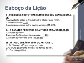 Esboço da Lição 
I. - PREDIÇÕES PROFÉTICAS CUMPRIDAS COM EXATIDÃO (11.2- 
20) 
1. A revelação sobre o fim do Império Medo-Persa (11.2). 
2. Um rei valente (11.3). 
3. A divisão do reino entre quatro generais (11.4-20). 
II. - O CARÁTER PERVERSO DE ANTÍOCO EPIFÂNIO (11.21-35) 
1. Antíoco Epifânio 
2. Antíoco Epifânio invadiu Jerusalém (11.28). 
3. Antíoco Epifânio era cruel (vv.31-35). 
III. ANTÍOCO EPIFÂNIO, TIPO DO ANTICRISTO 
1. O " homem vil " que chega ao poder. 
2. O futuro governante mundial no "tempo do fim". 
3 . Precisão profética . 
Pr. Moisés Sampaio de Paula 
6 
 
