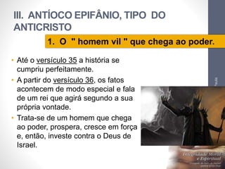 III. ANTÍOCO EPIFÂNIO, TIPO DO 
ANTICRISTO 
1. O " homem vil " que chega ao poder. 
• Até o versículo 35 a história se 
cumpriu perfeitamente. 
• A partir do versículo 36, os fatos 
acontecem de modo especial e fala 
de um rei que agirá segundo a sua 
própria vontade. 
• Trata-se de um homem que chega 
ao poder, prospera, cresce em força 
e, então, investe contra o Deus de 
Israel. 
Pr. Moisés Sampaio de Paula 
60 
 