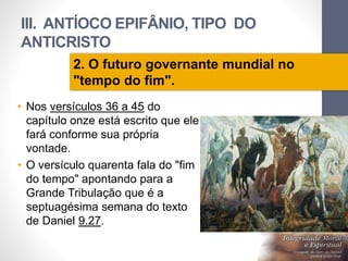 III. ANTÍOCO EPIFÂNIO, TIPO DO 
ANTICRISTO 
• Nos versículos 36 a 45 do 
capítulo onze está escrito que ele 
fará conforme sua própria 
vontade. 
• O versículo quarenta fala do "fim 
do tempo" apontando para a 
Grande Tribulação que é a 
septuagésima semana do texto 
de Daniel 9.27. 
Pr. Moisés Sampaio de Paula 
62 
2. O futuro governante mundial no 
"tempo do fim". 
 