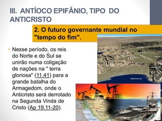 III. ANTÍOCO EPIFÂNIO, TIPO DO 
ANTICRISTO 
• Nesse período, os reis 
do Norte e do Sul se 
unirão numa coligação 
de nações na " terra 
gloriosa" (11.41) para a 
grande batalha do 
Armagedom, onde o 
Anticristo será derrotado 
na Segunda Vinda de 
Cristo (Ap 19.11-20). 
Pr. Moisés Sampaio de Paula 
63 
2. O futuro governante mundial no 
"tempo do fim". 
 