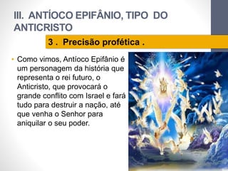 III. ANTÍOCO EPIFÂNIO, TIPO DO 
ANTICRISTO 
• Como vimos, Antíoco Epifânio é 
um personagem da história que 
representa o rei futuro, o 
Anticristo, que provocará o 
grande conflito com Israel e fará 
tudo para destruir a nação, até 
que venha o Senhor para 
aniquilar o seu poder. 
Pr. Moisés Sampaio de Paula 
64 
3 . Precisão profética . 
 