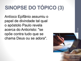 SINOPSE DO TÓPICO (3) 
Pr. Moisés Sampaio de Paula 
65 
Antíoco Epifânio assumiu o 
papel de divindade tal qual 
o apóstolo Paulo revela 
acerca do Anticristo: "se 
opõe contra tudo que se 
chama Deus ou se adora". 
 