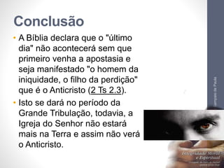 Conclusão 
• A Bíblia declara que o "último 
dia" não acontecerá sem que 
primeiro venha a apostasia e 
seja manifestado "o homem da 
iniquidade, o filho da perdição" 
que é o Anticristo (2 Ts 2.3). 
• Isto se dará no período da 
Grande Tribulação, todavia, a 
Igreja do Senhor não estará 
mais na Terra e assim não verá 
o Anticristo. 
Pr. Moisés Sampaio de Paula 
66 
 