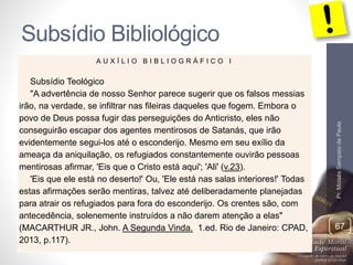 Subsídio Bibliológico 
Pr. Moisés Sampaio de Paula 
67 
A U X Í L I O B I B L I O G R Á F I C O I 
Subsídio Teológico 
"A advertência de nosso Senhor parece sugerir que os falsos messias 
irão, na verdade, se infiltrar nas fileiras daqueles que fogem. Embora o 
povo de Deus possa fugir das perseguições do Anticristo, eles não 
conseguirão escapar dos agentes mentirosos de Satanás, que irão 
evidentemente segui-los até o esconderijo. Mesmo em seu exílio da 
ameaça da aniquilação, os refugiados constantemente ouvirão pessoas 
mentirosas afirmar, 'Eis que o Cristo está aqui'; 'Ali' (v.23). 
'Eis que ele está no deserto!' Ou, 'Ele está nas salas interiores!' Todas 
estas afirmações serão mentiras, talvez até deliberadamente planejadas 
para atrair os refugiados para fora do esconderijo. Os crentes são, com 
antecedência, solenemente instruídos a não darem atenção a elas" 
(MACARTHUR JR., John. A Segunda Vinda. 1.ed. Rio de Janeiro: CPAD, 
2013, p.117). 
 