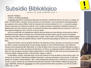 Subsídio Bibliológico 
Pr. Moisés Sampaio de Paula 
68 
A U X Í L I O B I B L I O G R Á F I C O I I 
Subsídio Teológico 
"A Marca da Besta (13.16-18) 
O versículo 18 oferece uma pequena lista para se entender o sentido da marca e do nome, ou caráter, da 
besta. O número 666, no entanto, tem-se tornado mui controvertido, e vem promovendo mais especulações 
que qualquer outra coisa da Bíblia. Antes da invenção dos números arábicos (0,1,2,3...), os judeus e gregos 
tinham de escrever os números por extenso. Com o passar do tempo, começaram a substituir as letras do 
alfabeto pelo nome dos números. Assim, as primeiras dez letras eram usadas para os números de 1 até 10. A 
letra seguinte designava o 20, a outra 30, e daí por diante. 
Vem se constituindo num passatempo popular adicionar letras aos mais diversos nomes para se obter a 
identidade da besta. Alguns concluem que o Anticristo haja sido Nero César, pois tal nome em caracteres 
hebraicos soma 666. Contudo, o Apocalipse está no grego, e fala do Alfa e do Ômega, letras do alfabeto grego; 
e não 'Alefe' e 'Tau', letras do alfabeto hebraico. Assim há somente especulação ao atribuir-se o número 666 a 
Nero. 
Através da história, vem-se tentando identificar nos ditadores e tiranos. Quando me encontrava em Israel 
em 1962, um judeu convertido disse-me para prestar atenção no nome de Richard Nixon, pois vertido em 
hebraico soma exatamente 666. Mais tarde, um irmão da Itália contou-me que a inscrição dedicada ao papa, e 
que pode ser vista no interior da basílica de São Pedro, em Roma, em algarismos latinos, também soma 666. É 
digno de nota que alguns escribas antigos substituíssem o número 666, por 6I6, para que se encaixasse com o 
nome de calígula. A igreja primitiva, unanimemente, rejeitou o artifício. 
O Apocalipse, contudo, nada fala sobre a soma de números do nome da besta. A única chave é esta: "é o 
número de um homem". Expositores da Bíblia interpretam o seis para simbolizar a raça humana. O três para 
designar a Trindade. A tripla repetição - 666 - pode simplesmente significar que o Anticristo é um homem que 
crê ser um deus, membro de uma trindade composta pelo Anticristo, Falso Profeta e Satanás (2 Ts 2.4; Ap 
13.8)" (HORTON, Stanley M. Apocalipse: As coisas que brevemente devem acontecer. 2.ed. Rio de Janeiro: 
CPAD, 2001, p.185). 
 