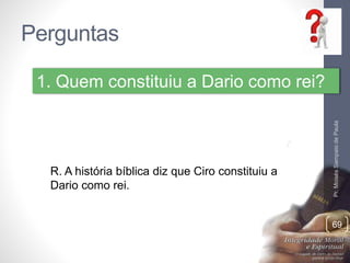 Perguntas 
Pr. Moisés Sampaio de Paula 
69 
1. Quem constituiu a Dario como rei? 
R. A história bíblica diz que Ciro constituiu a 
Dario como rei. 
 