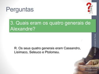 Perguntas 
Pr. Moisés Sampaio de Paula 
71 
3. Quais eram os quatro generais de 
Alexandre? 
R. Os seus quatro generais eram Cassandro, 
Lisímaco, Seleuco e Ptolomeu. 
 