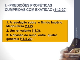 I. - PREDIÇÕES PROFÉTICAS 
CUMPRIDAS COM EXATIDÃO (11.2-20) 
• 1. A revelação sobre o fim do Império 
Medo-Persa (11.2). 
• 2. Um rei valente (11.3). 
• 3. A divisão do reino entre quatro 
generais (11.4-20). 
Pr. Moisés Sampaio de Paula 
8 
 