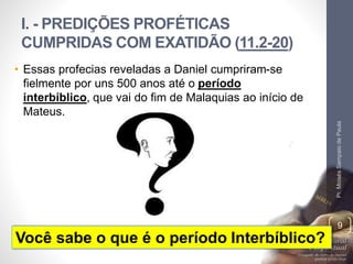 I. - PREDIÇÕES PROFÉTICAS 
CUMPRIDAS COM EXATIDÃO (11.2-20) 
Pr. Moisés Sampaio de Paula 
9 
• Essas profecias reveladas a Daniel cumpriram-se 
fielmente por uns 500 anos até o período 
interbíblico, que vai do fim de Malaquias ao início de 
Mateus. 
Você sabe o que é o período Interbíblico? 
 