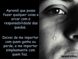 Aprendi que posso fazer qualquer coisa e arcar com a responsabilidade das quedas.  Deixei de me importar com quem ganha ou perde, e me importar simplesmente com quem faz.  