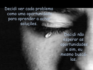 Decidi não esperar as  oportunidades e sim, eu mesmo buscá-las.  Decidi ver cada problema  como uma oportunidade para aprender a achar soluções.  