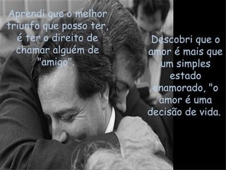 Aprendi que o melhor triunfo que posso ter, é ter o direito de chamar alguém de "amigo".  Descobri que o amor é mais que um simples estado enamorado, "o amor é uma decisão de vida.  