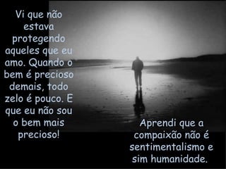 Vi que não estava protegendo aqueles que eu amo. Quando o bem é precioso demais, todo zelo é pouco. E que eu não sou o bem mais precioso! Aprendi que a compaixão não é sentimentalismo e sim humanidade.  