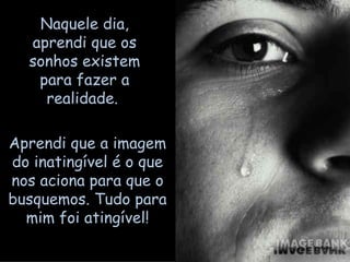 Naquele dia, aprendi que os sonhos existem para fazer a realidade.  Aprendi que a imagem do inatingível é o que nos aciona para que o busquemos. Tudo para mim foi atingível! 