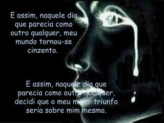E assim, naquele dia que parecia como outro qualquer, decidi que o meu maior triunfo seria sobre mim mesmo. E assim, naquele dia que parecia como outro qualquer, meu mundo tornou-se cinzento.  