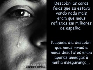 Descobri as caras feias que eu estava vendo nada mais eram que meus reflexos em milhares de espelho.  Naquele dia descobri que meus rivais e meus desafetos eram apenas ameaças à minha insegurança. .  
