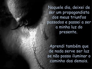 Aprendi também que de nada serve ser luz se não posso iluminar o caminho dos demais. Naquele dia, deixei de ser um propagandista dos meus triunfos passados e passei a ser a minha luz do presente.  