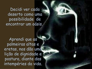 Decidi ver cada deserto como uma possibilidade  de encontrar um oásis.  Aprendi que as palmeiras altas e eretas, nos dão uma lição de dignidade e postura, diante das intempéries da vida. 