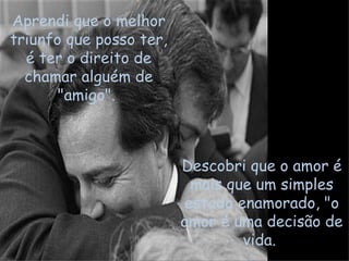 Aprendi que o melhor triunfo que posso ter, é ter o direito de chamar alguém de "amigo".  Descobri que o amor é mais que um simples estado enamorado, "o amor é uma decisão de vida.  
