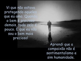 Vi que não estava protegendo aqueles que eu amo. Quando o bem é precioso demais, todo zelo é pouco. E que eu não sou o bem mais precioso! Aprendi que a compaixão não é sentimentalismo e sim humanidade.  