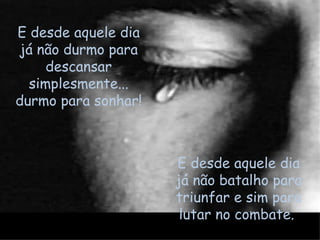 E desde aquele dia já não batalho para triunfar e sim para lutar no combate.  E desde aquele dia já não durmo para descansar simplesmente... durmo para sonhar!  