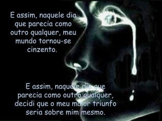E assim, naquele dia que parecia como outro qualquer, decidi que o meu maior triunfo seria sobre mim mesmo. E assim, naquele dia que parecia como outro qualquer, meu mundo tornou-se cinzento.  