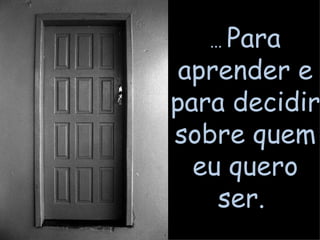 ...  Para aprender e para decidir sobre quem eu quero ser.  