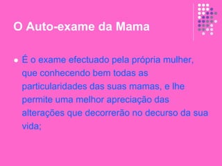 O Auto-exame da Mama
 É o exame efectuado pela própria mulher,
que conhecendo bem todas as
particularidades das suas mamas, e lhe
permite uma melhor apreciação das
alterações que decorrerão no decurso da sua
vida;
 