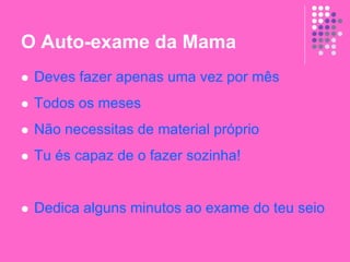 O Auto-exame da Mama
 Deves fazer apenas uma vez por mês
 Todos os meses
 Não necessitas de material próprio
 Tu és capaz de o fazer sozinha!
 Dedica alguns minutos ao exame do teu seio
 