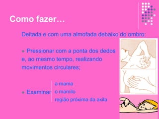 Como fazer…
Deitada e com uma almofada debaixo do ombro:
 Pressionar com a ponta dos dedos
e, ao mesmo tempo, realizando
movimentos circulares;
 Examinar
a mama
o mamilo
região próxima da axila
 