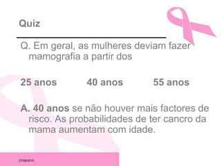 27/08/2015
Quiz
Q. Em geral, as mulheres deviam fazer
mamografia a partir dos
25 anos 40 anos 55 anos
A. 40 anos se não houver mais factores de
risco. As probabilidades de ter cancro da
mama aumentam com idade.
 