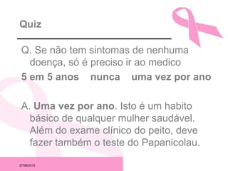 27/08/2015
Quiz
Q. Se não tem sintomas de nenhuma
doença, só é preciso ir ao medico
5 em 5 anos nunca uma vez por ano
A. Uma vez por ano. Isto é um habito
básico de qualquer mulher saudável.
Além do exame clínico do peito, deve
fazer também o teste do Papanicolau.
 