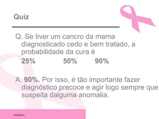 27/08/2015
Quiz
Q. Se tiver um cancro da mama
diagnosticado cedo e bem tratado, a
probabilidade da cura é
25% 50% 90%
A. 90%. Por isso, é tão importante fazer
diagnóstico precoce e agir logo sempre que
suspeita dalguma anomalia.
 