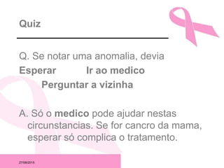 27/08/2015
Quiz
Q. Se notar uma anomalia, devia
Esperar Ir ao medico
Perguntar a vizinha
A. Só o medico pode ajudar nestas
circunstancias. Se for cancro da mama,
esperar só complica o tratamento.
 