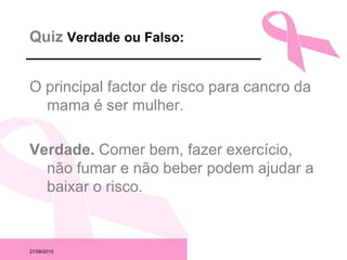 27/08/2015
Quiz Verdade ou Falso:
O principal factor de risco para cancro da
mama é ser mulher.
Verdade. Comer bem, fazer exercício,
não fumar e não beber podem ajudar a
baixar o risco.
 