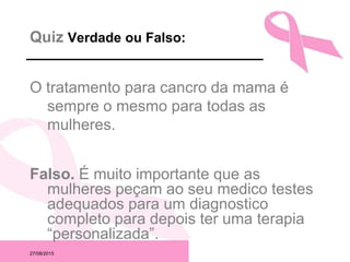 27/08/2015
Quiz Verdade ou Falso:
O tratamento para cancro da mama é
sempre o mesmo para todas as
mulheres.
Falso. É muito importante que as
mulheres peçam ao seu medico testes
adequados para um diagnostico
completo para depois ter uma terapia
“personalizada”.
 