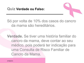 27/08/2015
Quiz Verdade ou Falso:
Só por volta de 10% dos casos do cancro
da mama são hereditários.
Verdade. Se tiver uma história familiar do
cancro da mama, deve contar ao seu
médico, pois poderá ter indicação para
uma Consulta de Risco Familiar de
Cancro da Mama.
 