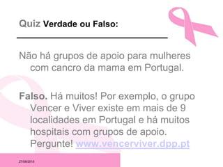 27/08/2015
Quiz Verdade ou Falso:
Não há grupos de apoio para mulheres
com cancro da mama em Portugal.
Falso. Há muitos! Por exemplo, o grupo
Vencer e Viver existe em mais de 9
localidades em Portugal e há muitos
hospitais com grupos de apoio.
Pergunte! www.vencerviver.dpp.pt
 