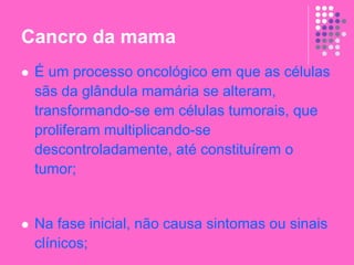 Cancro da mama
 É um processo oncológico em que as células
sãs da glândula mamária se alteram,
transformando-se em células tumorais, que
proliferam multiplicando-se
descontroladamente, até constituírem o
tumor;
 Na fase inicial, não causa sintomas ou sinais
clínicos;
 