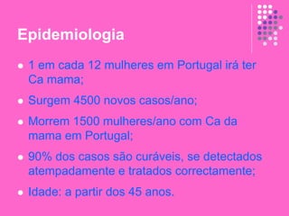 Epidemiologia
 1 em cada 12 mulheres em Portugal irá ter
Ca mama;
 Surgem 4500 novos casos/ano;
 Morrem 1500 mulheres/ano com Ca da
mama em Portugal;
 90% dos casos são curáveis, se detectados
atempadamente e tratados correctamente;
 Idade: a partir dos 45 anos.
 