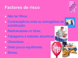 Factores de risco
 Não ter filhos;
 Contraceptivos orais ou estrogénios de
substituição;
 Radioterapias no tórax;
 Tabagismo e bebidas alcoolicas;
 Obesidade;
 Dieta pouco equilibrada;
 Stress;
 